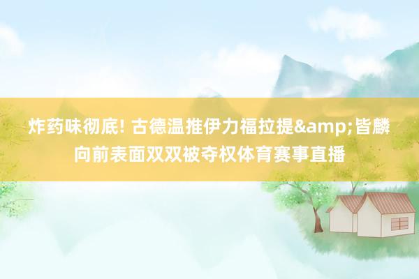 炸药味彻底! 古德温推伊力福拉提&皆麟向前表面双双被夺权体育赛事直播
