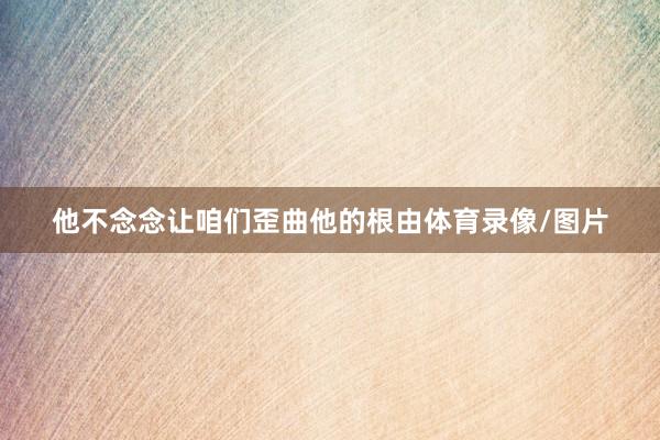 他不念念让咱们歪曲他的根由体育录像/图片