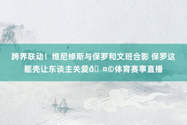 跨界联动！维尼修斯与保罗和文班合影 保罗这躯壳让东谈主关爱🤩体育赛事直播