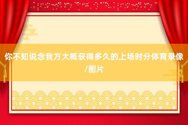 你不知说念我方大概获得多久的上场时分体育录像/图片