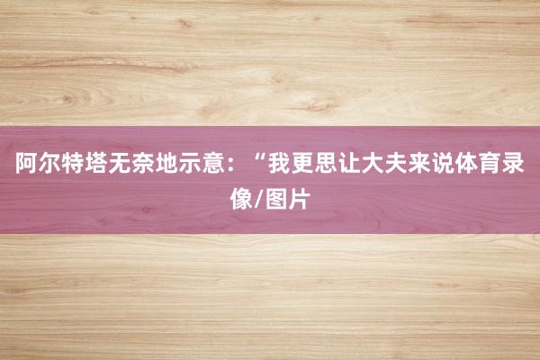 阿尔特塔无奈地示意：“我更思让大夫来说体育录像/图片