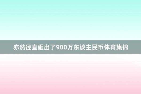 亦然径直砸出了900万东谈主民币体育集锦