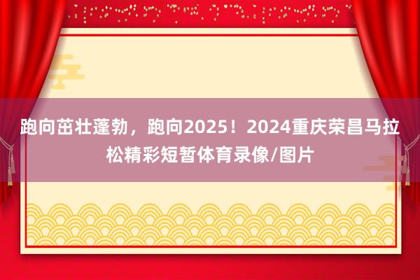 跑向茁壮蓬勃，跑向2025！2024重庆荣昌马拉松精彩短暂体育录像/图片