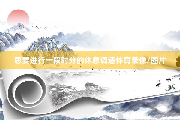 思要进行一段时分的休息调遣体育录像/图片