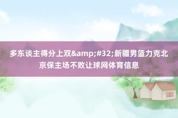 多东谈主得分上双&#32;新疆男篮力克北京保主场不败让球网体育信息
