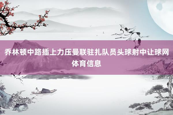 乔林顿中路插上力压曼联驻扎队员头球射中让球网体育信息