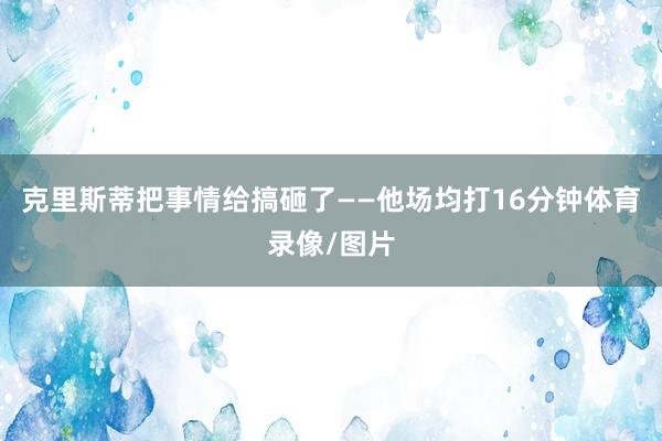 克里斯蒂把事情给搞砸了——他场均打16分钟体育录像/图片