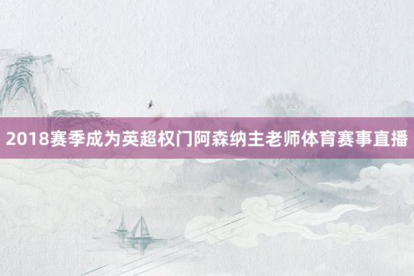2018赛季成为英超权门阿森纳主老师体育赛事直播