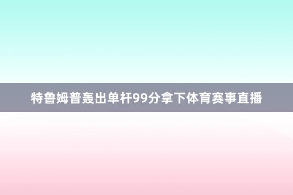 特鲁姆普轰出单杆99分拿下体育赛事直播