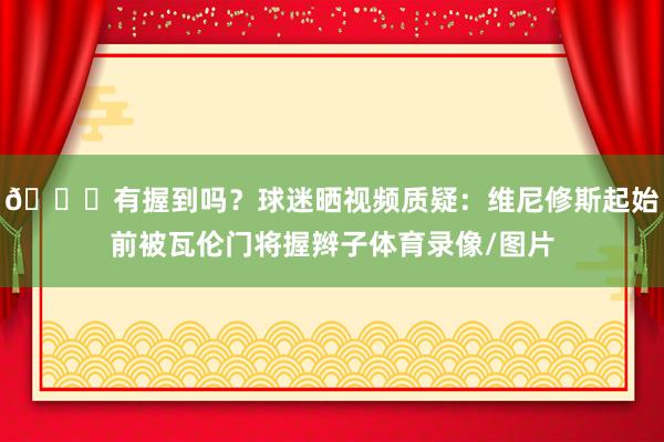 👀有握到吗？球迷晒视频质疑：维尼修斯起始前被瓦伦门将握辫子体育录像/图片