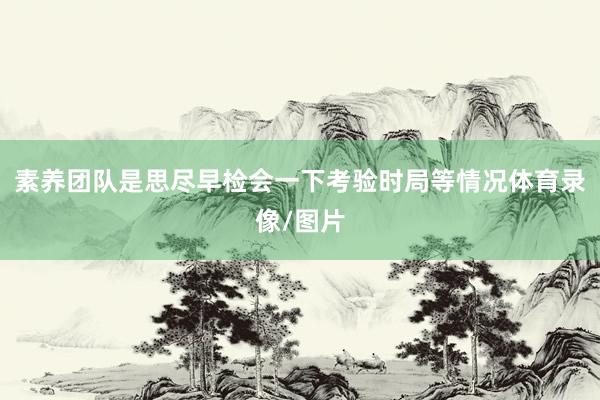 素养团队是思尽早检会一下考验时局等情况体育录像/图片