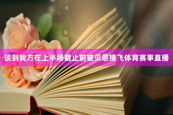 谈到我方在上半场截止前被贝恩撞飞体育赛事直播