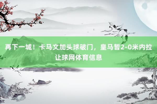再下一城！卡马文加头球破门，皇马暂2-0米内拉让球网体育信息
