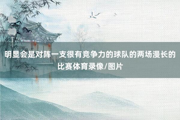 明显会是对阵一支很有竞争力的球队的两场漫长的比赛体育录像/图片