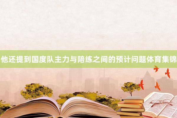 他还提到国度队主力与陪练之间的预计问题体育集锦