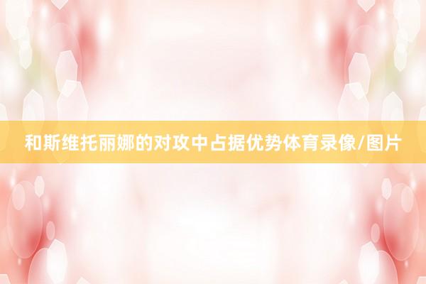 和斯维托丽娜的对攻中占据优势体育录像/图片