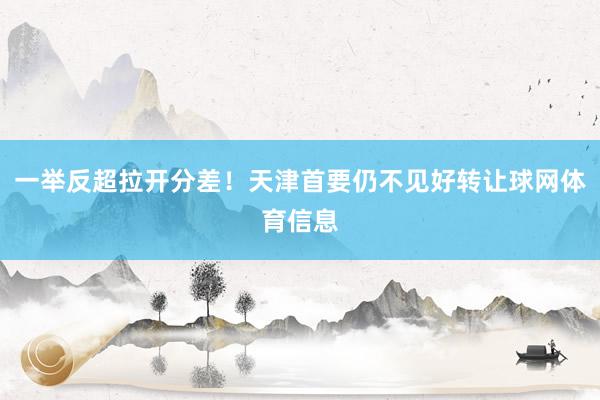 一举反超拉开分差！天津首要仍不见好转让球网体育信息