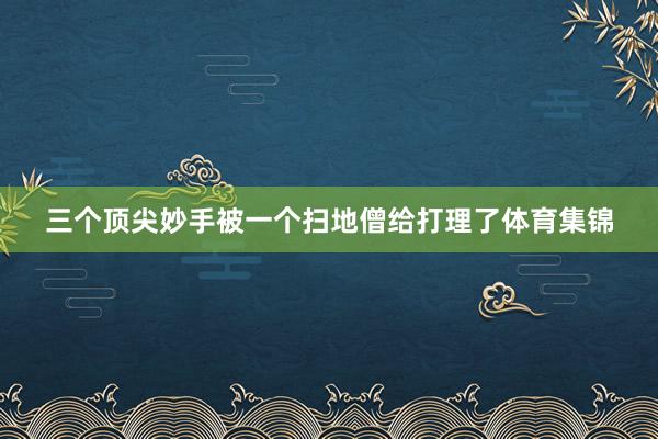 三个顶尖妙手被一个扫地僧给打理了体育集锦