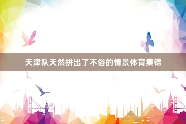 天津队天然拼出了不俗的情景体育集锦