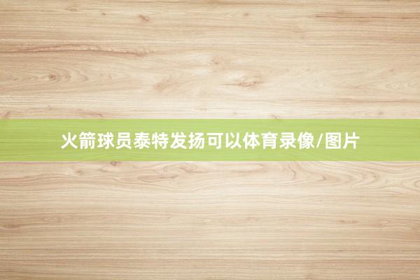 火箭球员泰特发扬可以体育录像/图片