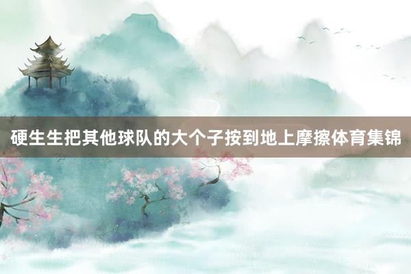 硬生生把其他球队的大个子按到地上摩擦体育集锦