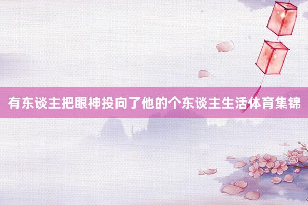 有东谈主把眼神投向了他的个东谈主生活体育集锦