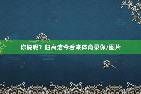 你说呢？归高洁今看来体育录像/图片