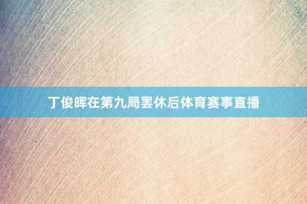 丁俊晖在第九局罢休后体育赛事直播