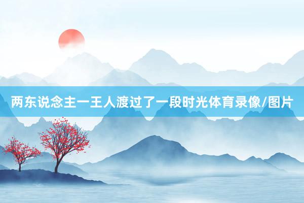 两东说念主一王人渡过了一段时光体育录像/图片