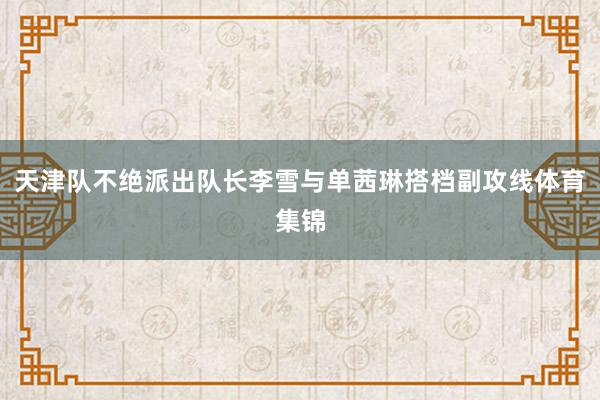 天津队不绝派出队长李雪与单茜琳搭档副攻线体育集锦
