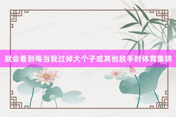 就会看到每当我过掉大个子或其他敌手时体育集锦