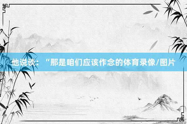 他说谈：“那是咱们应该作念的体育录像/图片