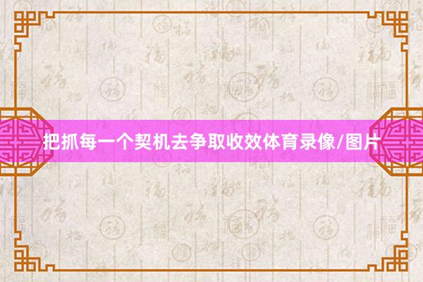 把抓每一个契机去争取收效体育录像/图片