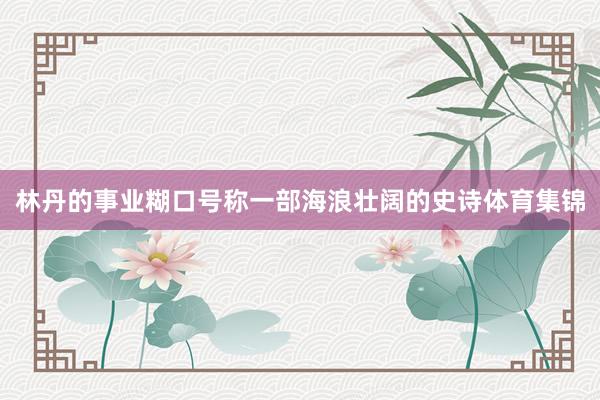 林丹的事业糊口号称一部海浪壮阔的史诗体育集锦