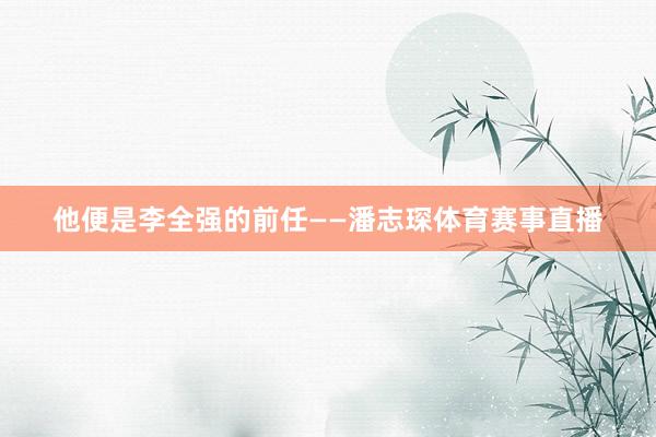 他便是李全强的前任——潘志琛体育赛事直播