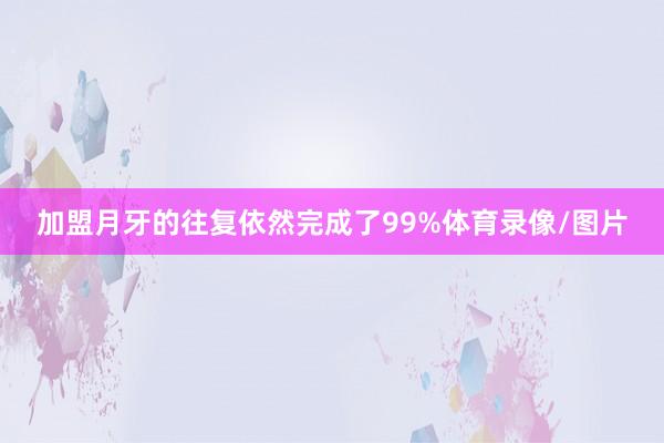 加盟月牙的往复依然完成了99%体育录像/图片
