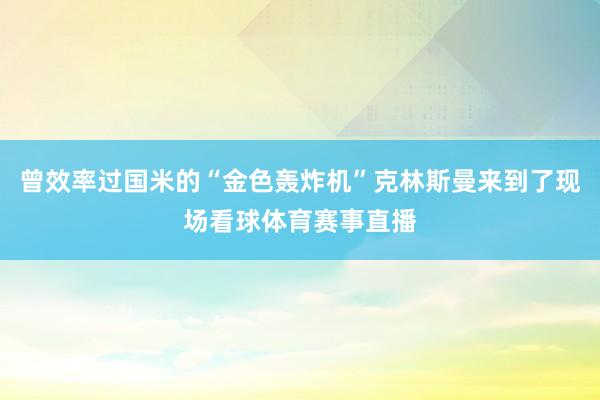 曾效率过国米的“金色轰炸机”克林斯曼来到了现场看球体育赛事直播