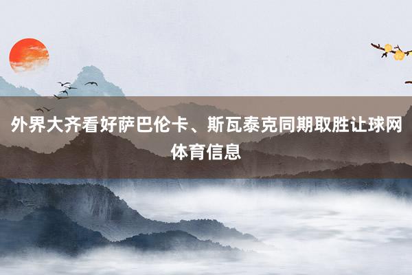 外界大齐看好萨巴伦卡、斯瓦泰克同期取胜让球网体育信息