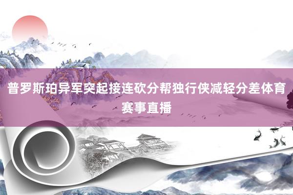 普罗斯珀异军突起接连砍分帮独行侠减轻分差体育赛事直播