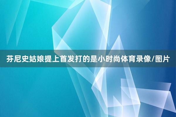 芬尼史姑娘提上首发打的是小时尚体育录像/图片