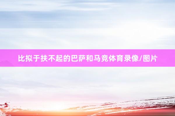 比拟于扶不起的巴萨和马竞体育录像/图片