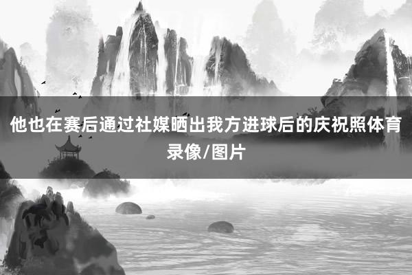 他也在赛后通过社媒晒出我方进球后的庆祝照体育录像/图片
