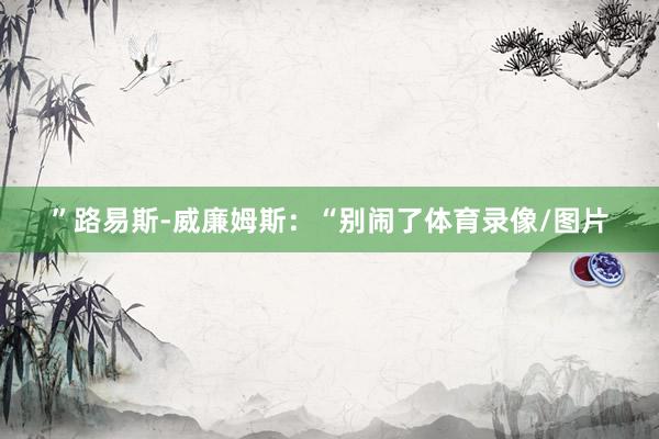 ”路易斯-威廉姆斯：“别闹了体育录像/图片
