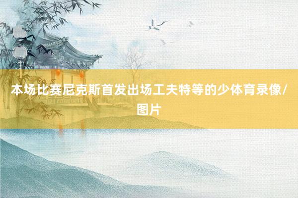 本场比赛尼克斯首发出场工夫特等的少体育录像/图片