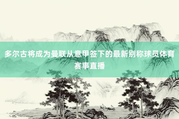 多尔古将成为曼联从意甲签下的最新别称球员体育赛事直播