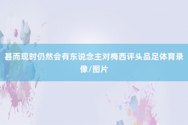 甚而现时仍然会有东说念主对梅西评头品足体育录像/图片