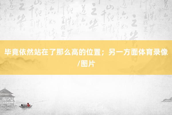 毕竟依然站在了那么高的位置；另一方面体育录像/图片