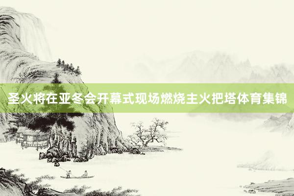 圣火将在亚冬会开幕式现场燃烧主火把塔体育集锦