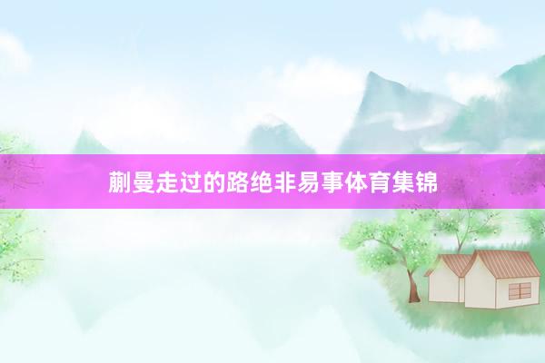 蒯曼走过的路绝非易事体育集锦