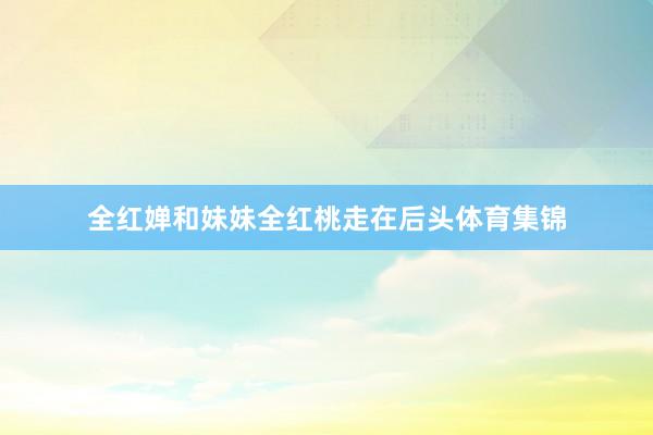 全红婵和妹妹全红桃走在后头体育集锦